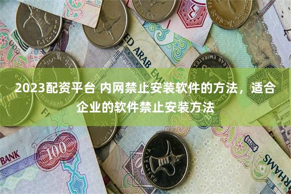 2023配资平台 内网禁止安装软件的方法，适合企业的软件禁止安装方法