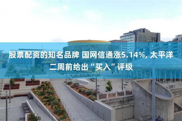 股票配资的知名品牌 国网信通涨5.14%, 太平洋二周前给出“买入”评级