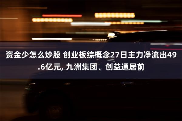 资金少怎么炒股 创业板综概念27日主力净流出49.6亿元, 九洲集团、创益通居前