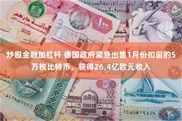 炒股金融加杠杆 德国政府紧急出售1月份扣留的5万枚比特币，获得26.4亿欧元收入