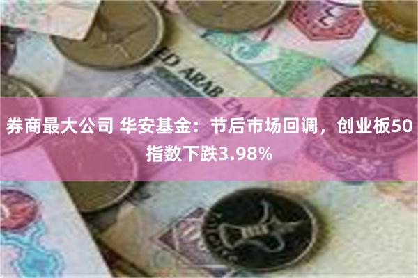 券商最大公司 华安基金：节后市场回调，创业板50指数下跌3.98%