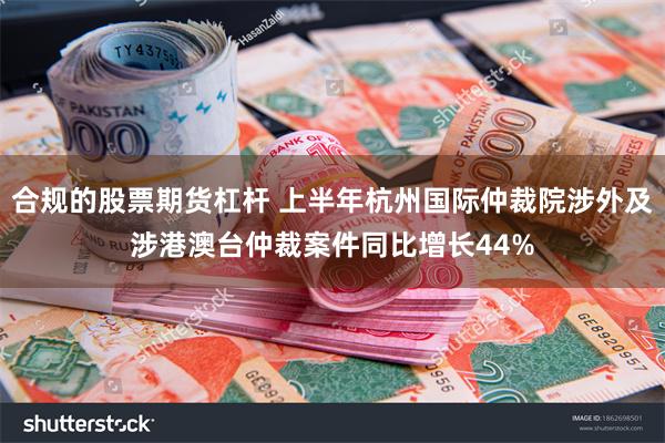 合规的股票期货杠杆 上半年杭州国际仲裁院涉外及涉港澳台仲裁案件同比增长44%