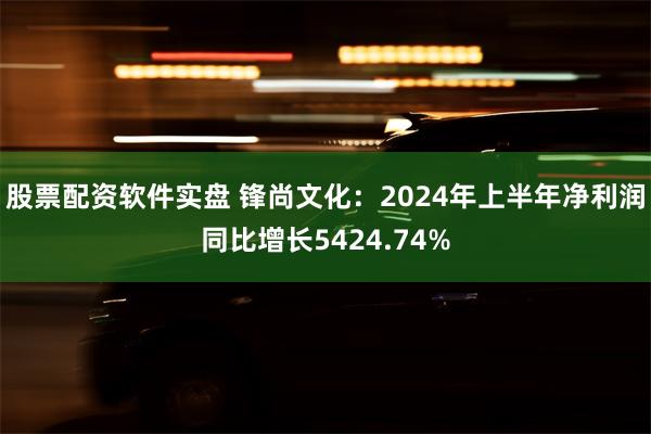 股票配资软件实盘 锋尚文化：2024年上半年净利润同比增长5424.74%