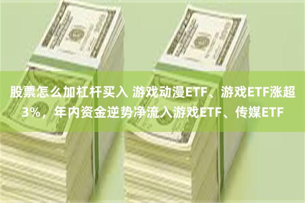 股票怎么加杠杆买入 游戏动漫ETF、游戏ETF涨超3%，年内资金逆势净流入游戏ETF、传媒ETF