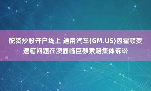 配资炒股开户线上 通用汽车(GM.US)因霍顿变速箱问题在澳面临巨额索赔集体诉讼