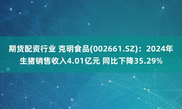 期货配资行业 克明食品(002661.SZ)：2024年生猪销售收入4.01亿元 同比下降35.29%