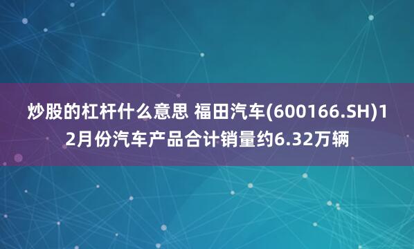 炒股的杠杆什么意思 福田汽车(600166.SH)12月份汽车产品合计销量约6.32万辆