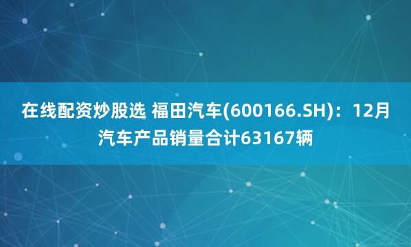 在线配资炒股选 福田汽车(600166.SH)：12月汽车产品销量合计63167辆