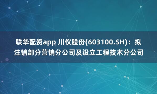 联华配资app 川仪股份(603100.SH)：拟注销部分营销分公司及设立工程技术分公司