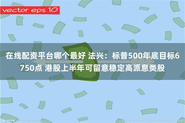 在线配资平台哪个最好 法兴：标普500年底目标6750点 港股上半年可留意稳定高派息类股