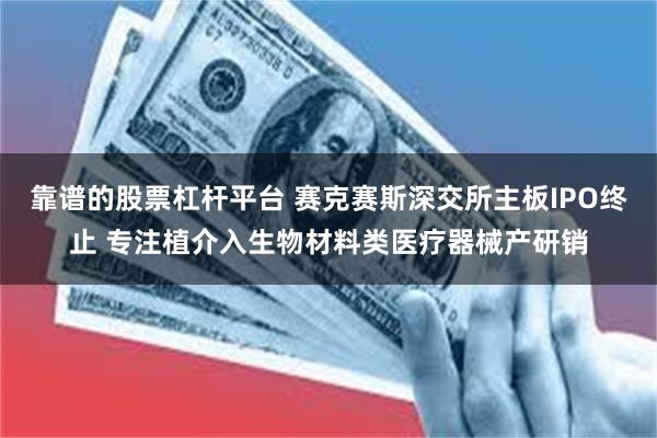 靠谱的股票杠杆平台 赛克赛斯深交所主板IPO终止 专注植介入生物材料类医疗器械产研销