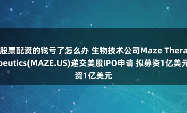 股票配资的钱亏了怎么办 生物技术公司Maze Therapeutics(MAZE.US)递交美股IPO申请 拟募资1亿美元