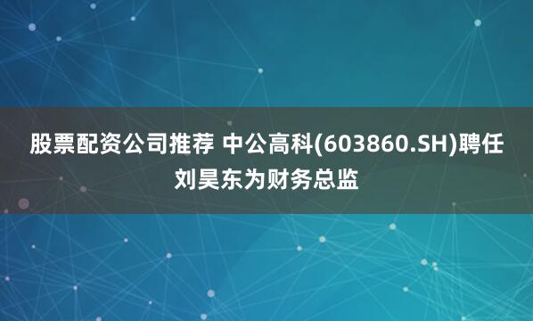 股票配资公司推荐 中公高科(603860.SH)聘任刘昊东为财务总监