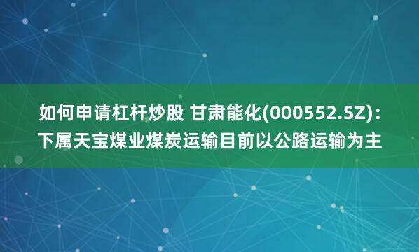 如何申请杠杆炒股 甘肃能化(000552.SZ)：下属天宝煤业煤炭运输目前以公路运输为主