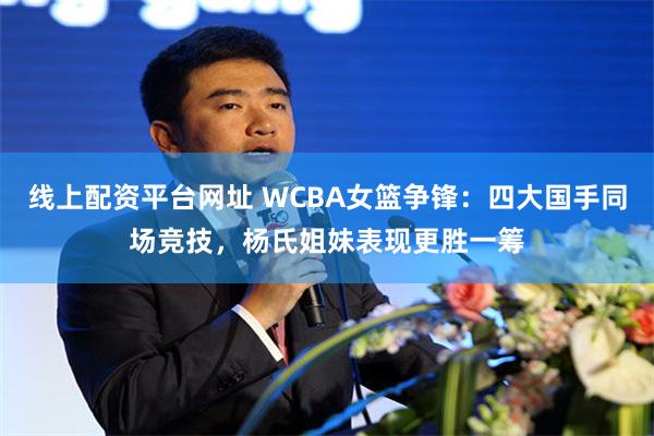 线上配资平台网址 WCBA女篮争锋：四大国手同场竞技，杨氏姐妹表现更胜一筹