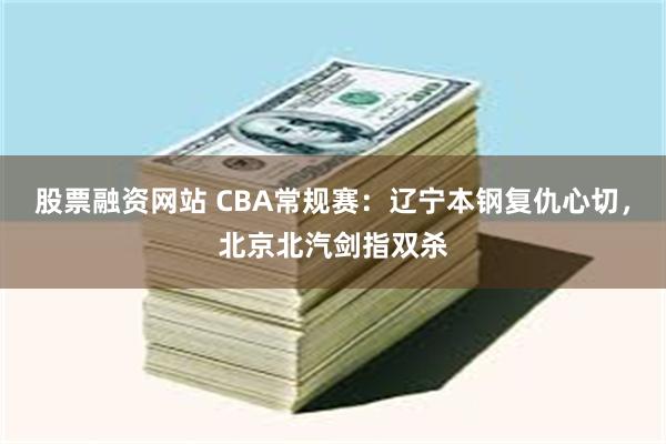 股票融资网站 CBA常规赛：辽宁本钢复仇心切，北京北汽剑指双杀