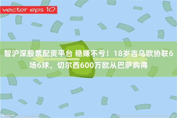 智沪深股票配资平台 稳赚不亏！18岁吉乌欧协联6场6球，切尔西600万欧从巴萨购得