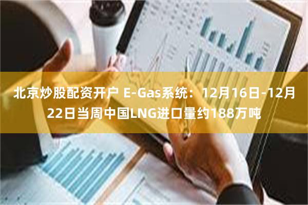 北京炒股配资开户 E-Gas系统：12月16日-12月22日当周中国LNG进口量约188万吨