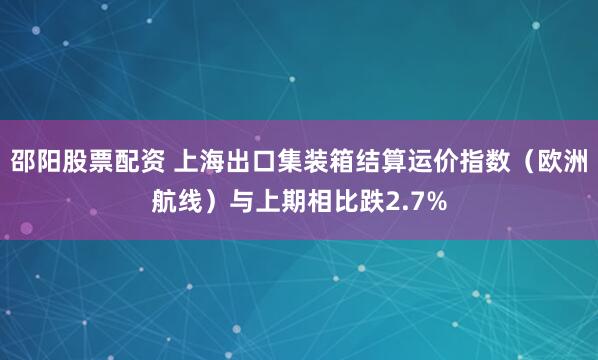 邵阳股票配资 上海出口集装箱结算运价指数（欧洲航线）与上期相比跌2.7%