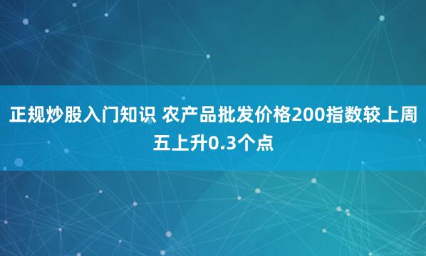 正规炒股入门知识 农产品批发价格200指数较上周五上升0.3个点