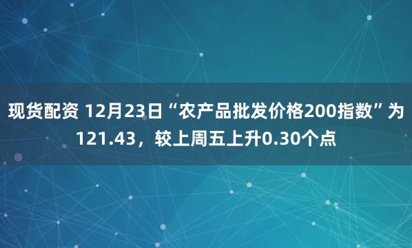 现货配资 12月23日“农产品批发价格200指数”为121.43，较上周五上升0.30个点