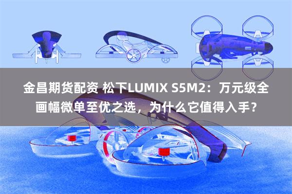 金昌期货配资 松下LUMIX S5M2：万元级全画幅微单至优之选，为什么它值得入手？