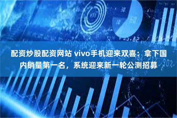 配资炒股配资网站 vivo手机迎来双喜：拿下国内销量第一名，系统迎来新一轮公测招募