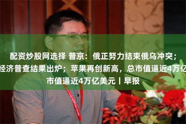 配资炒股网选择 普京：俄正努力结束俄乌冲突；第五次全国经济普查结果出炉；苹果再创新高，总市值逼近4万亿美元丨早报