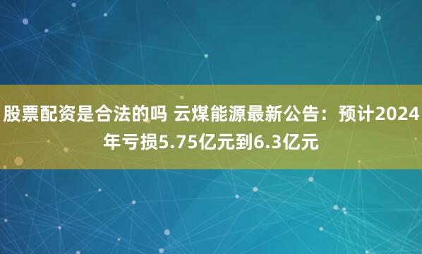 股票配资是合法的吗 云煤能源最新公告：预计2024年亏损5.75亿元到6.3亿元