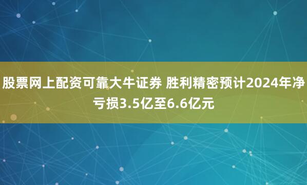 股票网上配资可靠大牛证券 胜利精密预计2024年净亏损3.5亿至6.6亿元