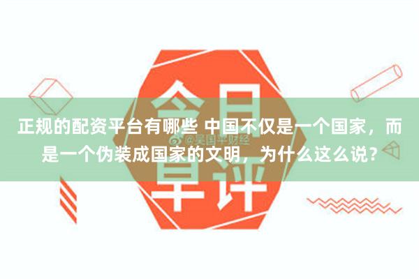 正规的配资平台有哪些 中国不仅是一个国家，而是一个伪装成国家的文明，为什么这么说？