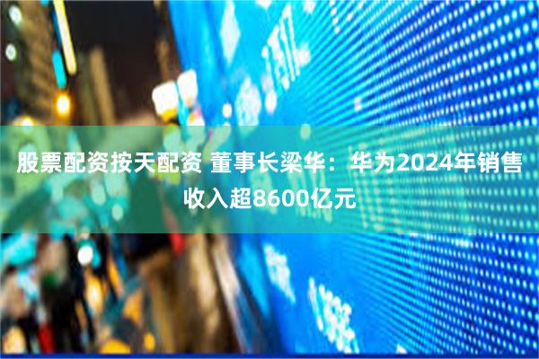 股票配资按天配资 董事长梁华：华为2024年销售收入超8600亿元