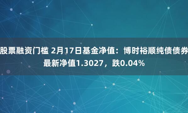 股票融资门槛 2月17日基金净值：博时裕顺纯债债券最新净值1.3027，跌0.04%