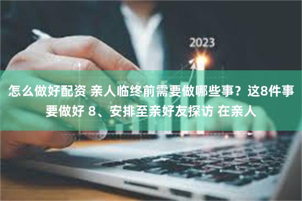 怎么做好配资 亲人临终前需要做哪些事？这8件事要做好 8、安排至亲好友探访 在亲人