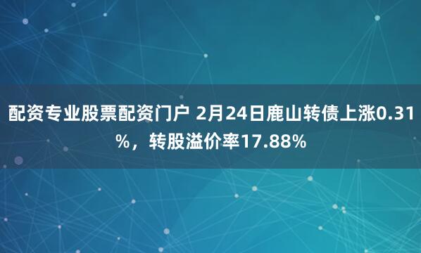 配资专业股票配资门户 2月24日鹿山转债上涨0.31%，转股溢价率17.88%