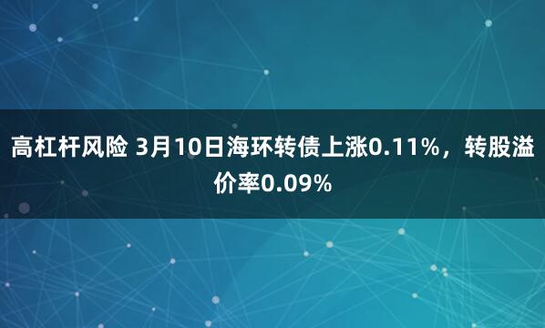 高杠杆风险 3月10日海环转债上涨0.11%，转股溢价率0.09%