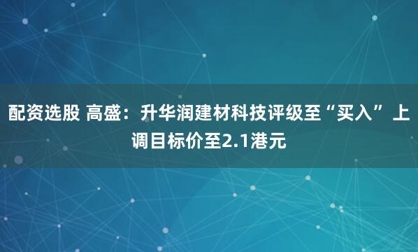 配资选股 高盛：升华润建材科技评级至“买入” 上调目标价至2.1港元