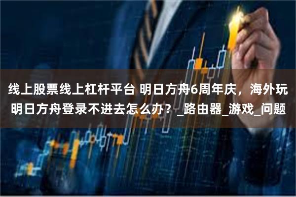 线上股票线上杠杆平台 明日方舟6周年庆，海外玩明日方舟登录不进去怎么办？_路由器_游戏_问题