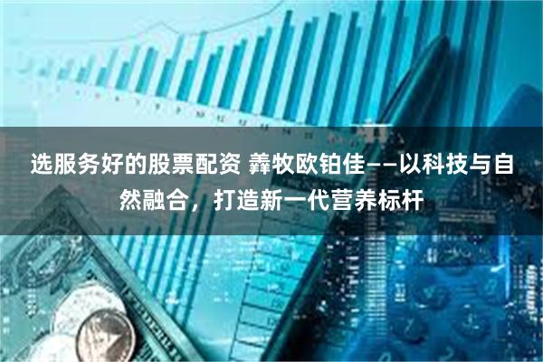 选服务好的股票配资 羴牧欧铂佳——以科技与自然融合，打造新一代营养标杆