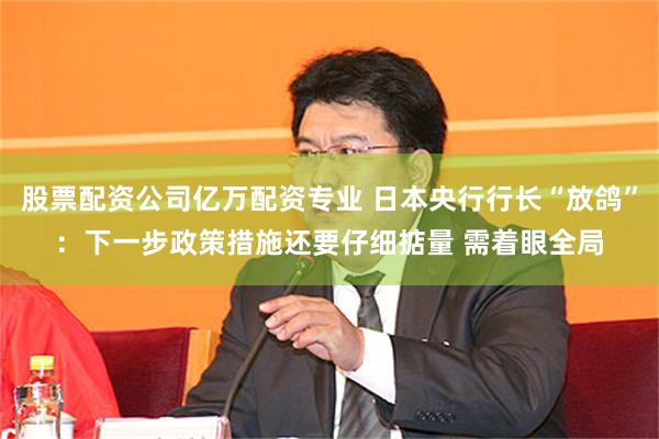 股票配资公司亿万配资专业 日本央行行长“放鸽”：下一步政策措施还要仔细掂量 需着眼全局