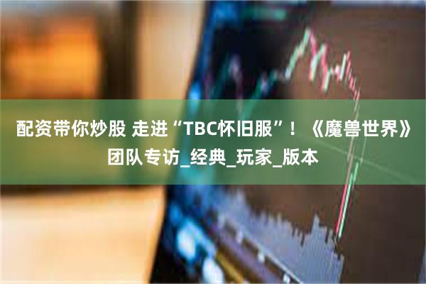 配资带你炒股 走进“TBC怀旧服”！《魔兽世界》团队专访_经典_玩家_版本