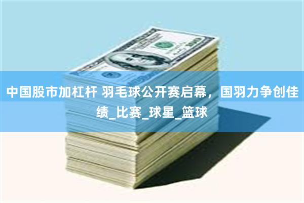 中国股市加杠杆 羽毛球公开赛启幕，国羽力争创佳绩_比赛_球星_篮球